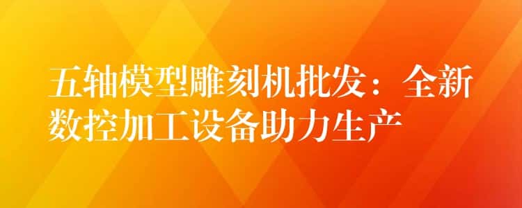 五轴模型雕刻机批发：全新数控加工设备助力生产